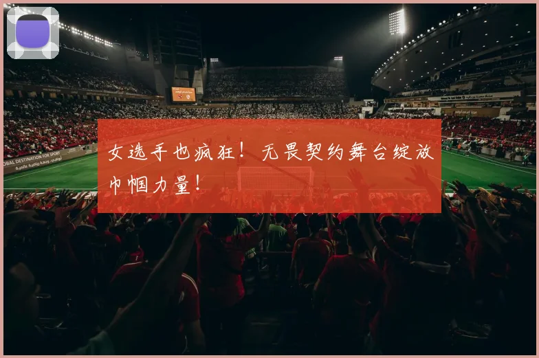 女选手也疯狂！无畏契约舞台绽放巾帼力量！