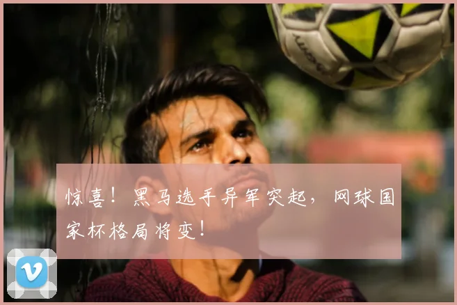 惊喜！黑马选手异军突起，网球国家杯格局将变！